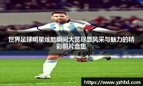 世界足球明星炫酷瞬间大赏尽显风采与魅力的精彩照片合集